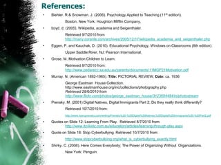 References:Biehler. R & Snowman. J. (2006). Psychology Applied to Teaching (11th edition).		Boston, New York: Houghton Mifflin Company.boyd. d. (2005).Wikipedia, academia and Seigenthaler.		Retrieved 9/7/2010 from 	http://many.corante.com/archives/2005/12/17/wikipedia_academia_and_seigenthaler.phpEggen, P. and Kauchak, D. (2010). Educational Psychology, Windows on Classrooms (8th edition).    	Upper Saddle River, NJ: Pearson International.Grose. M. Motivation Children to Learn.	Retrieved 8/7/2010 from: 	http://www.pedarecc.sa.edu.au/parents/documents/11MGP21Motivation.pdfMurray. N. (American 1892-1965). Title: PICTORIAL REVIEW. Date: ca. 1936		George Eastman  House Collection. 	http://www.eastmanhouse.org/inc/collections/photography.php 		Retrieved 28/6/2010 from  	http://www.flickr.com/photos/george_eastman_house/3123694484/in/photostreamPrensky. M. (2001) Digital Natives, Digital Immigrants Part 2; Do they really think differently?		Retrieved 10/7/2010 from:http://www.marcprensky.com/writing/Prensky%20-%20Digital%20Natives,%20Digital%20Immigrants%20-%20Part2.pdfQuotes on Slide 12: Learning From Play.  Retrieved 8/7/2010 from: 	http://www.itz4kidz.com.au/education/articles/learning-through-play.aspxQuote on Slide 18: Stop Cyberbullying. Retrieved 10/7/2010 from:http://www.stopcyberbullying.org/what_is_cyberbullying_exactly.htmlShirky. C. (2008). Here Comes Everybody: The Power of Organizing Without  Organizations.		New York: Penguin