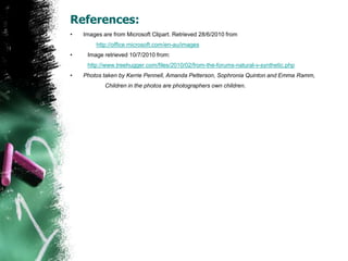 References:Images are from Microsoft Clipart. Retrieved 28/6/2010 from http://office.microsoft.com/en-au/imagesImage retrieved 10/7/2010 from: 	http://www.treehugger.com/files/2010/02/from-the-forums-natural-v-synthetic.phpPhotos taken by Kerrie Pennell, Amanda Petterson, Sophronia Quinton and Emma Ramm, 		Children in the photos are photographers own children.