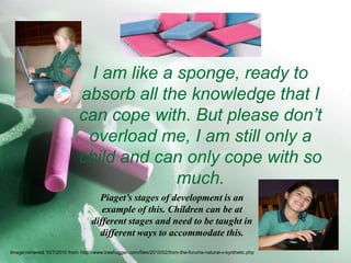I am like a sponge, ready to absorb all the knowledge that I can cope with. But please don’t overload me, I am still only a child and can only cope with so much.Piaget’s stages of development is an example of this. Children can be at different stages and need to be taught in different ways to accommodate this. Image retrieved 10/7/2010 from: http://www.treehugger.com/files/2010/02/from-the-forums-natural-v-synthetic.php