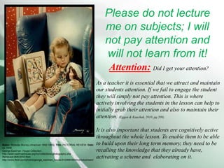 Please do not lecture me on subjects; I will not pay attention and will not learn from it!Attention:Did I get your attention? As a teacher it is essential that we attract and maintain our students attention. If we fail to engage the student they will simply not pay attention. This is where actively involving the students in the lesson can help to initially grab their attention and also to maintain their attention. (Eggen & Kauchak, 2010, pg.209).It is also important that students are cognitively active throughout the whole lesson. To enable them to be able to build upon their long term memory, they need to be recalling the knowledge that they already have, activating a scheme and  elaborating on it.Maker: Nickolas Murray (American 1892-1965). Title: PICTORIAL REVIEW. Date: ca. 1936George Eastman  House Collection. http://www.eastmanhouse.org/inc/collections/photography.phpRetrieved 28/6/2010 from  http://www.flickr.com/photos/george_eastman_house/3123694484/in/photostream/