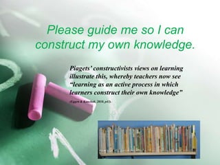 Please guide me so I can construct my own knowledge. Piagets’ constructivists views on learning 			illustrate this, whereby teachers now see 			“learning as an active process in which 			learners construct their own knowledge” (Eggen & Kauchak. 2010, p43).