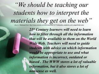 “We should be teaching our students how to interpret the materials they get on the web”	(Boyd. d. Retrieved from: http://many.corante.com/archives/2005/12/17/wikipedia_academia_and_seigenthaler.php)21st Century learners will need to learn how to filter through all the information that will be available to them on the World Wide Web. Teachers will need to guide students with advice on which information would be appropriate to use and what information is incorrect, outdated or biased . The WWW stores a lot of valuable  information, but it also stores a lot of nonsense as well.