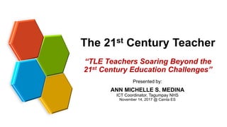 The 21st Century Teacher
Presented by:
ANN MICHELLE S. MEDINA
ICT Coordinator, Tagumpay NHS
November 14, 2017 @ Cainta ES
“TLE Teachers Soaring Beyond the
21st Century Education Challenges”
 