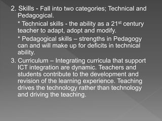 2. Skills - Fall into two categories; Technical and
Pedagogical.
* Technical skills - the ability as a 21st century
teacher to adapt, adopt and modify.
* Pedagogical skills – strengths in Pedagogy
can and will make up for deficits in technical
ability.
3. Curriculum – Integrating curricula that support
ICT integration are dynamic. Teachers and
students contribute to the development and
revision of the learning experience. Teaching
drives the technology rather than technology
and driving the teaching.
 