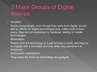  Avoiders:
Some young people, even though they were born digital, do not
feel an affinity for digital technologies and, unlike most of their
peers, they are not enamored by facebook, texting or mobile
technologies.
 Minimalists:
Realize that the technology is a part of today’s world, and they try
to engage with it minimally and only when they perceive it is
necessary.
 Enthusiastic participants:
They enjoy the thrive on technology and gadgets.
 