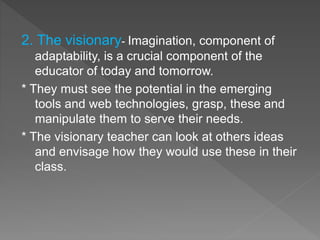 2. The visionary- Imagination, component of
adaptability, is a crucial component of the
educator of today and tomorrow.
* They must see the potential in the emerging
tools and web technologies, grasp, these and
manipulate them to serve their needs.
* The visionary teacher can look at others ideas
and envisage how they would use these in their
class.
 