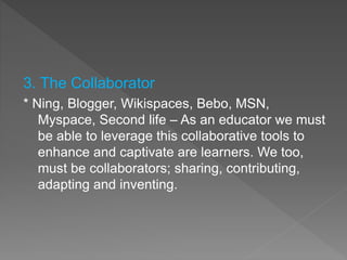 3. The Collaborator
* Ning, Blogger, Wikispaces, Bebo, MSN,
Myspace, Second life – As an educator we must
be able to leverage this collaborative tools to
enhance and captivate are learners. We too,
must be collaborators; sharing, contributing,
adapting and inventing.
 