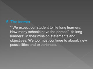 5. The learner
* We expect our student to life long learners.
How many schools have the phrase” life long
learners” in their mission statements and
objectives. We too must continue to absorb new
possibilities and experiences.
 