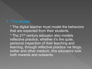7. The Model
* The digital teacher must model the behaviors
that are expected from their students.
* The 21st century educator also models
reflective practice, whether it’s the quite,
personal inspection of their teaching and
learning, through reflective practice via blogs,
twitter and other medium, this educators look
both inwards and outwards.
 