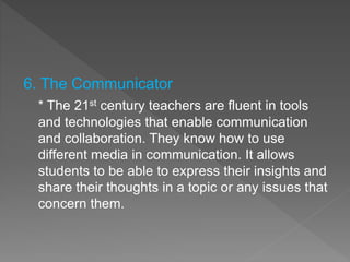 6. The Communicator
* The 21st century teachers are fluent in tools
and technologies that enable communication
and collaboration. They know how to use
different media in communication. It allows
students to be able to express their insights and
share their thoughts in a topic or any issues that
concern them.
 