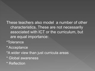 These teachers also model a number of other
characteristics. These are not necessarily
associated with ICT or the curriculum, but
are equal importance:
*Tolerance
* Acceptance
*A wider view than just curricula areas
* Global awareness
* Reflection
 
