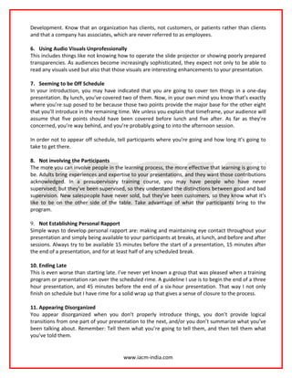 Development. Know that an organization has clients, not customers, or patients rather than clients
and that a company has associates, which are never referred to as employees.

6. Using Audio Visuals Unprofessionally
This includes things like not knowing how to operate the slide projector or showing poorly prepared
transparencies. As audiences become increasingly sophisticated, they expect not only to be able to
read any visuals used but also that those visuals are interesting enhancements to your presentation.

7. Seeming to be Off Schedule
In your introduction, you may have indicated that you are going to cover ten things in a one-day
presentation. By lunch, you’ve covered two of them. Now, in your own mind you know that’s exactly
where you’re sup posed to be because those two points provide the major base for the other eight
that you’ll introduce in the remaining time. We unless you explain that timeframe, your audience will
assume that five points should have been covered before lunch and five after. As far as they’re
concerned, you’re way behind, and you’re probably going to into the afternoon session.

In order not to appear off schedule, tell participants where you’re going and how long it’s going to
take to get there.

8. Not involving the Participants
The more you can involve people in the learning process, the more effective that learning is going to
be. Adults bring experiences and expertise to your presentations, and they want those contributions
acknowledged. In a presupervisory training course, you may have people who have never
supervised; but they’ve been supervised, so they understand the distinctions between good and bad
supervision. New salespeople have never sold, but they’ve been customers, so they know what it’s
like to be on the other side of the table. Take advantage of what the participants bring to the
program.

9. Not Establishing Personal Rapport
Simple ways to develop personal rapport are: making and maintaining eye contact throughout your
presentation and simply being available to your participants at breaks, at lunch, and before and after
sessions. Always try to be available 15 minutes before the start of a presentation, 15 minutes after
the end of a presentation, and for at least half of any scheduled break.

10. Ending Late
This is even worse than starting late. I’ve never yet known a group that was pleased when a training
program or presentation ran over the scheduled rime. A guideline I use is to begin the end of a three
hour presentation, and 45 minutes before the end of a six-hour presentation. That way I not only
finish on schedule but I have rime for a solid wrap up that gives a sense of closure to the process.

11. Appearing Disorganized
You appear disorganized when you don’t properly introduce things, you don’t provide logical
transitions from one part of your presentation to the next, and/or you don’t summarize what you’ve
been talking about. Remember: Tell them what you’re going to tell them, and then tell them what
you’ve told them.


                                        www.iacm-india.com
 