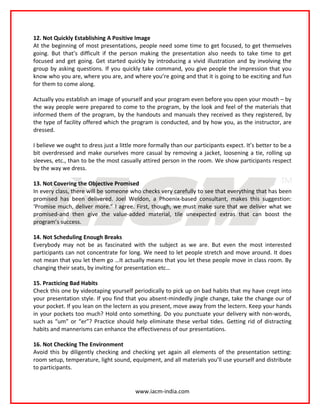 12. Not Quickly Establishing A Positive Image
At the beginning of most presentations, people need some time to get focused, to get themselves
going. But that’s difficult if the person making the presentation also needs to take time to get
focused and get going. Get started quickly by introducing a vivid illustration and by involving the
group by asking questions. If you quickly take command, you give people the impression that you
know who you are, where you are, and where you’re going and that it is going to be exciting and fun
for them to come along.

Actually you establish an image of yourself and your program even before you open your mouth – by
the way people were prepared to come to the program, by the look and feel of the materials that
informed them of the program, by the handouts and manuals they received as they registered, by
the type of facility offered which the program is conducted, and by how you, as the instructor, are
dressed.

I believe we ought to dress just a little more formally than our participants expect. It’s better to be a
bit overdressed and make ourselves more casual by removing a jacket, loosening a tie, rolling up
sleeves, etc., than to be the most casually attired person in the room. We show participants respect
by the way we dress.

13. Not Covering the Objective Promised
In every class, there will be someone who checks very carefully to see that everything that has been
promised has been delivered. Joel Weldon, a Phoenix-based consultant, makes this suggestion:
‘Promise much, deliver more.” I agree. First, though, we must make sure that we deliver what we
promised-and then give the value-added material, tile unexpected extras that can boost the
program’s success.

14. Not Scheduling Enough Breaks
Everybody may not be as fascinated with the subject as we are. But even the most interested
participants can not concentrate for long. We need to let people stretch and move around. It does
not mean that you let them go …It actually means that you let these people move in class room. By
changing their seats, by inviting for presentation etc…

15. Practicing Bad Habits
Check this one by videotaping yourself periodically to pick up on bad habits that my have crept into
your presentation style. If you find that you absent-mindedly jingle change, take the change our of
your pocket. If you lean on the lectern as you present, move away from the lectern. Keep your hands
in your pockets too much? Hold onto something. Do you punctuate your delivery with non-words,
such as “um” or “er”? Practice should help eliminate these verbal tides. Getting rid of distracting
habits and mannerisms can enhance the effectiveness of our presentations.

16. Not Checking The Environment
Avoid this by diligently checking and checking yet again all elements of the presentation setting:
room setup, temperature, light sound, equipment, and all materials you’ll use yourself and distribute
to participants.


                                         www.iacm-india.com
 
