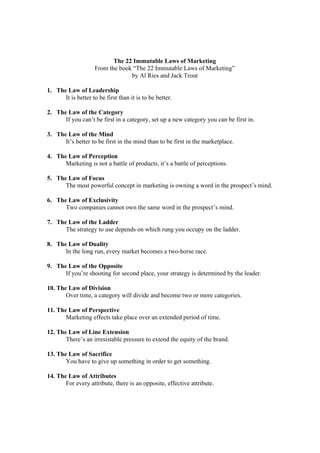The 22 Immutable Laws of Marketing
From the book “The 22 Immutable Laws of Marketing”
by Al Ries and Jack Trout
1. The Law of Leadership
It is better to be first than it is to be better.
2. The Law of the Category
If you can’t be first in a category, set up a new category you can be first in.
3. The Law of the Mind
It’s better to be first in the mind than to be first in the marketplace.
4. The Law of Perception
Marketing is not a battle of products, it’s a battle of perceptions.
5. The Law of Focus
The most powerful concept in marketing is owning a word in the prospect’s mind.
6. The Law of Exclusivity
Two companies cannot own the same word in the prospect’s mind.
7. The Law of the Ladder
The strategy to use depends on which rung you occupy on the ladder.
8. The Law of Duality
In the long run, every market becomes a two-horse race.
9. The Law of the Opposite
If you’re shooting for second place, your strategy is determined by the leader.
10. The Law of Division
Over time, a category will divide and become two or more categories.
11. The Law of Perspective
Marketing effects take place over an extended period of time.
12. The Law of Line Extension
There’s an irresistable pressure to extend the equity of the brand.
13. The Law of Sacrifice
You have to give up something in order to get something.
14. The Law of Attributes
For every attribute, there is an opposite, effective attribute.
 