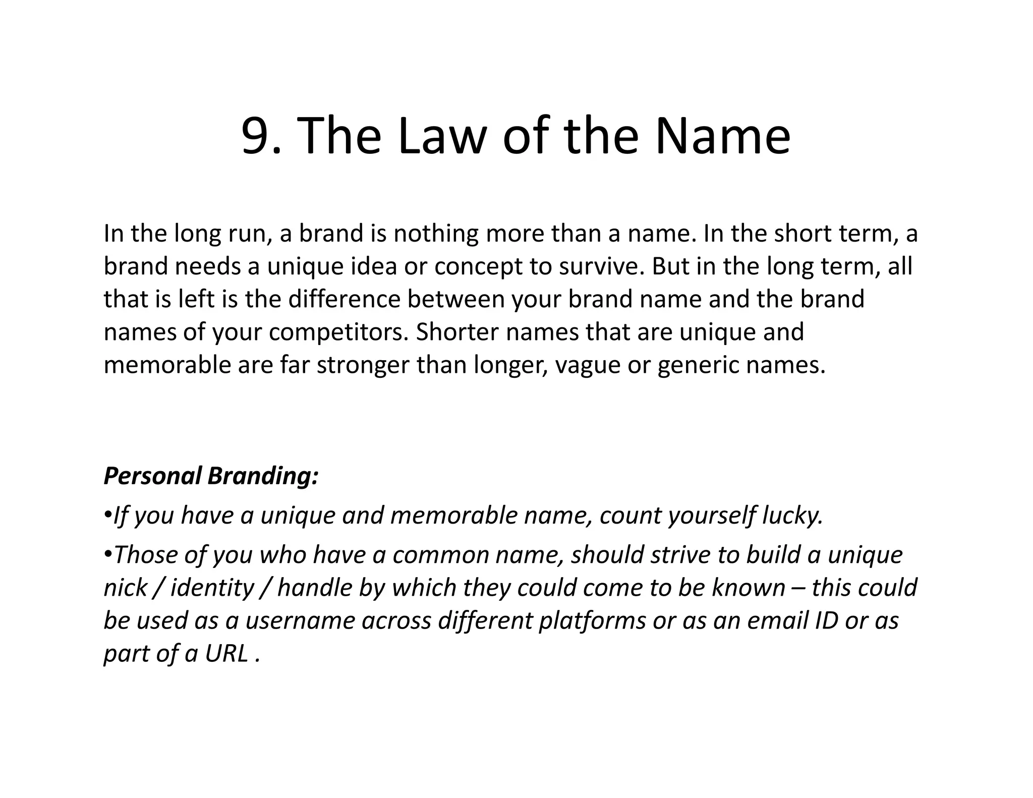 9. The Law of the Name
In the long run, a brand is nothing more than a name. In the short term, a
brand needs a unique idea or concept to survive. But in the long term, all
that is left is the difference between your brand name and the brand
names of your competitors. Shorter names that are unique and
memorable are far stronger than longer, vague or generic names.



Personal Branding:
•If you have a unique and memorable name, count yourself lucky.
•Those of you who have a common name, should strive to build a unique
nick / identity / handle by which they could come to be known – this could
be used as a username across different platforms or as an email ID or as
part of a URL .
 