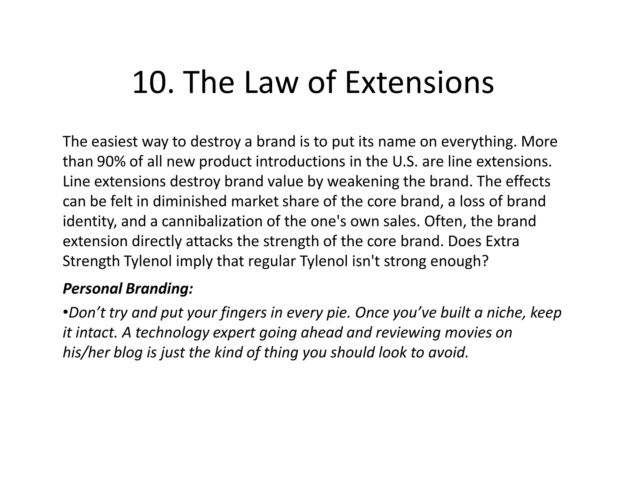 10. The Law of Extensions
The easiest way to destroy a brand is to put its name on everything. More
than 90% of all new product introductions in the U.S. are line extensions.
Line extensions destroy brand value by weakening the brand. The effects
can be felt in diminished market share of the core brand, a loss of brand
identity, and a cannibalization of the one's own sales. Often, the brand
extension directly attacks the strength of the core brand. Does Extra
Strength Tylenol imply that regular Tylenol isn't strong enough?
Personal Branding:
•Don’t try and put your fingers in every pie. Once you’ve built a niche, keep
it intact. A technology expert going ahead and reviewing movies on
his/her blog is just the kind of thing you should look to avoid.
 