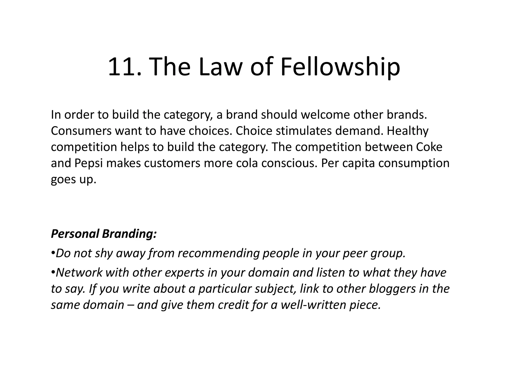 11. The Law of Fellowship
In order to build the category, a brand should welcome other brands.
Consumers want to have choices. Choice stimulates demand. Healthy
competition helps to build the category. The competition between Coke
and Pepsi makes customers more cola conscious. Per capita consumption
goes up.



Personal Branding:
•Do not shy away from recommending people in your peer group.
•Network with other experts in your domain and listen to what they have
to say. If you write about a particular subject, link to other bloggers in the
same domain – and give them credit for a well-written piece.
 