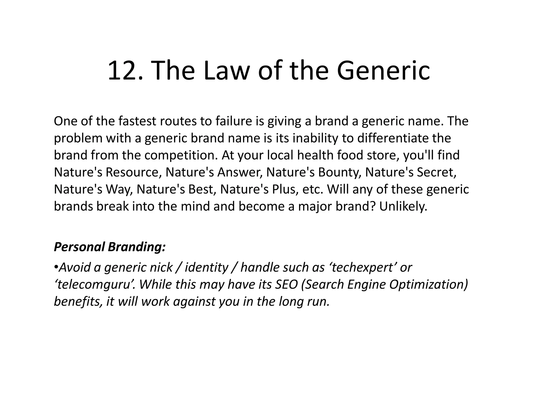 12. The Law of the Generic
One of the fastest routes to failure is giving a brand a generic name. The
problem with a generic brand name is its inability to differentiate the
brand from the competition. At your local health food store, you'll find
Nature's Resource, Nature's Answer, Nature's Bounty, Nature's Secret,
Nature's Way, Nature's Best, Nature's Plus, etc. Will any of these generic
brands break into the mind and become a major brand? Unlikely.

Personal Branding:
•Avoid a generic nick / identity / handle such as ‘techexpert’ or
‘telecomguru’. While this may have its SEO (Search Engine Optimization)
benefits, it will work against you in the long run.
 