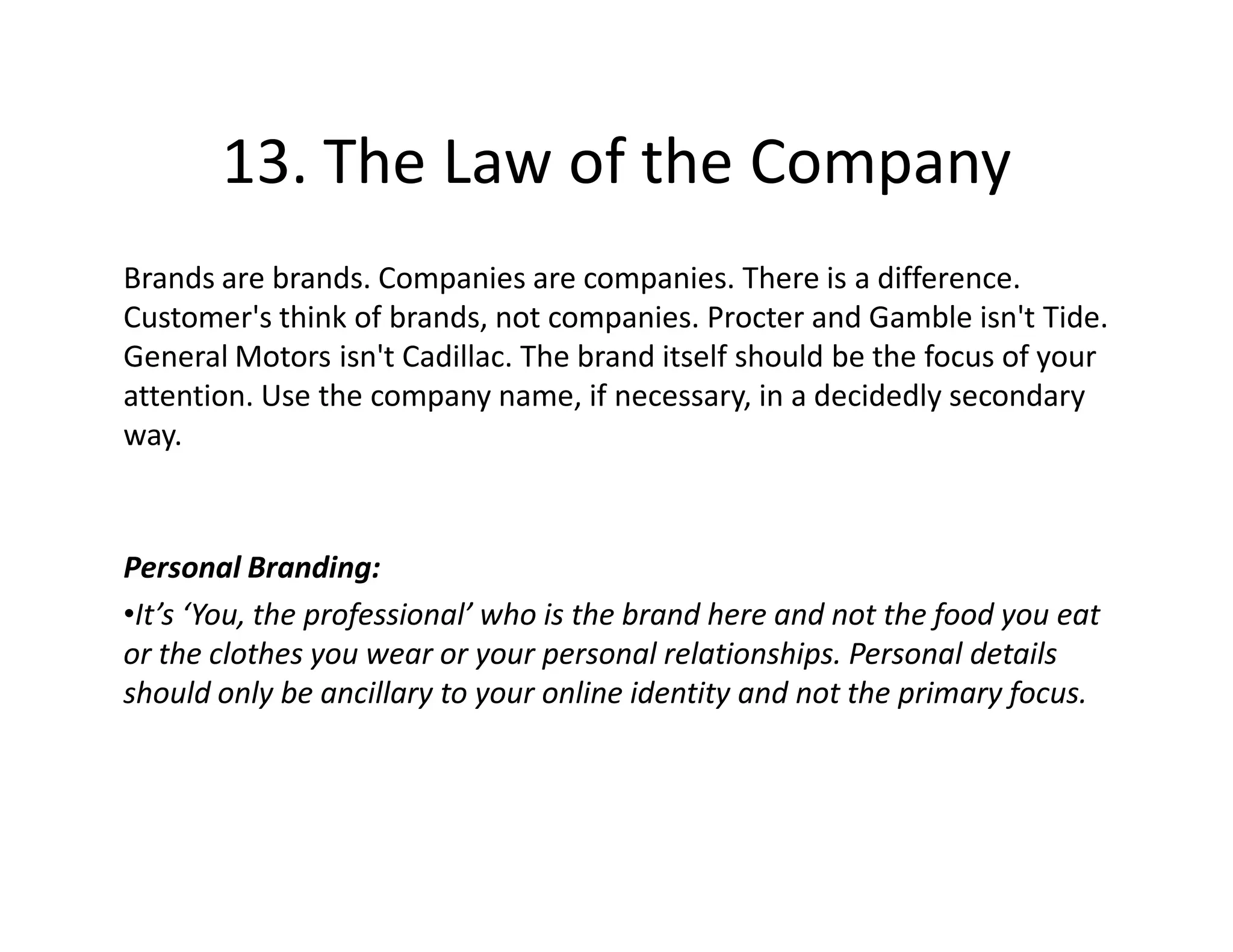 13. The Law of the Company
Brands are brands. Companies are companies. There is a difference.
Customer's think of brands, not companies. Procter and Gamble isn't Tide.
General Motors isn't Cadillac. The brand itself should be the focus of your
attention. Use the company name, if necessary, in a decidedly secondary
way.



Personal Branding:
•It’s ‘You, the professional’ who is the brand here and not the food you eat
or the clothes you wear or your personal relationships. Personal details
should only be ancillary to your online identity and not the primary focus.
 
