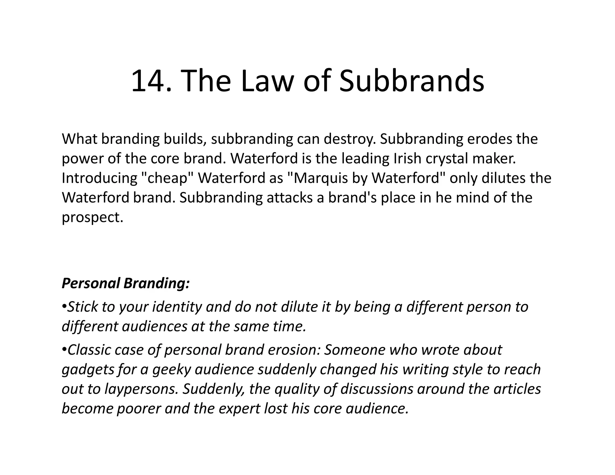 14. The Law of Subbrands
What branding builds, subbranding can destroy. Subbranding erodes the
power of the core brand. Waterford is the leading Irish crystal maker.
Introducing "cheap" Waterford as "Marquis by Waterford" only dilutes the
Waterford brand. Subbranding attacks a brand's place in he mind of the
prospect.



Personal Branding:
•Stick to your identity and do not dilute it by being a different person to
different audiences at the same time.
•Classic case of personal brand erosion: Someone who wrote about
gadgets for a geeky audience suddenly changed his writing style to reach
out to laypersons. Suddenly, the quality of discussions around the articles
become poorer and the expert lost his core audience.
 