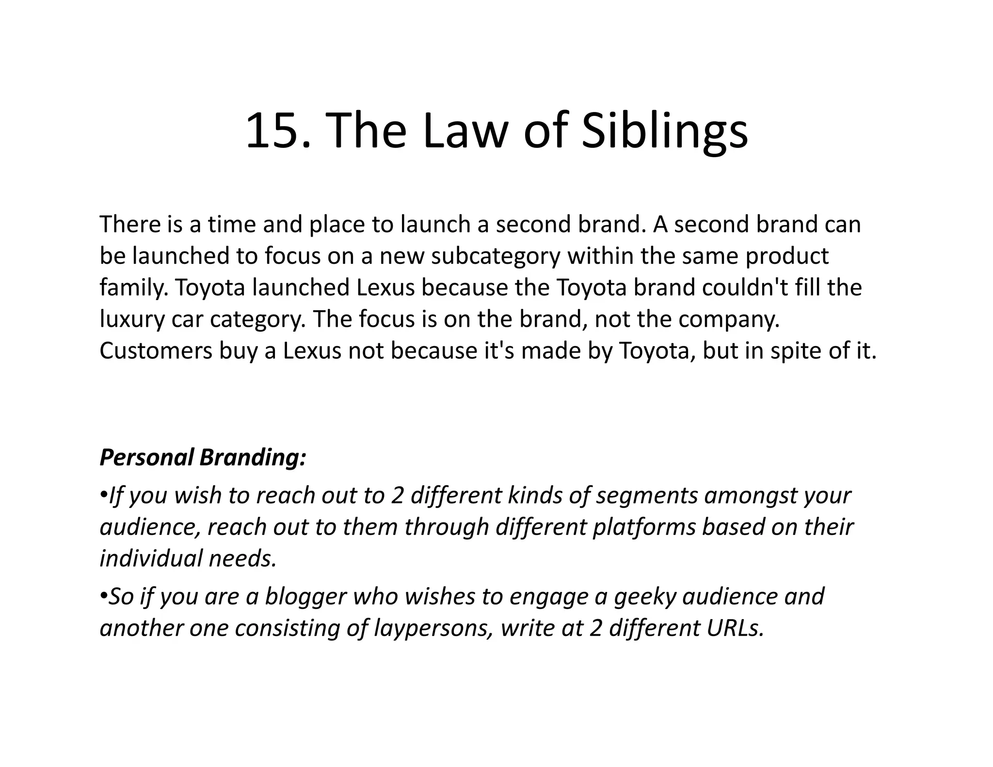 15. The Law of Siblings
There is a time and place to launch a second brand. A second brand can
be launched to focus on a new subcategory within the same product
family. Toyota launched Lexus because the Toyota brand couldn't fill the
luxury car category. The focus is on the brand, not the company.
Customers buy a Lexus not because it's made by Toyota, but in spite of it.



Personal Branding:
•If you wish to reach out to 2 different kinds of segments amongst your
audience, reach out to them through different platforms based on their
individual needs.
•So if you are a blogger who wishes to engage a geeky audience and
another one consisting of laypersons, write at 2 different URLs.
 