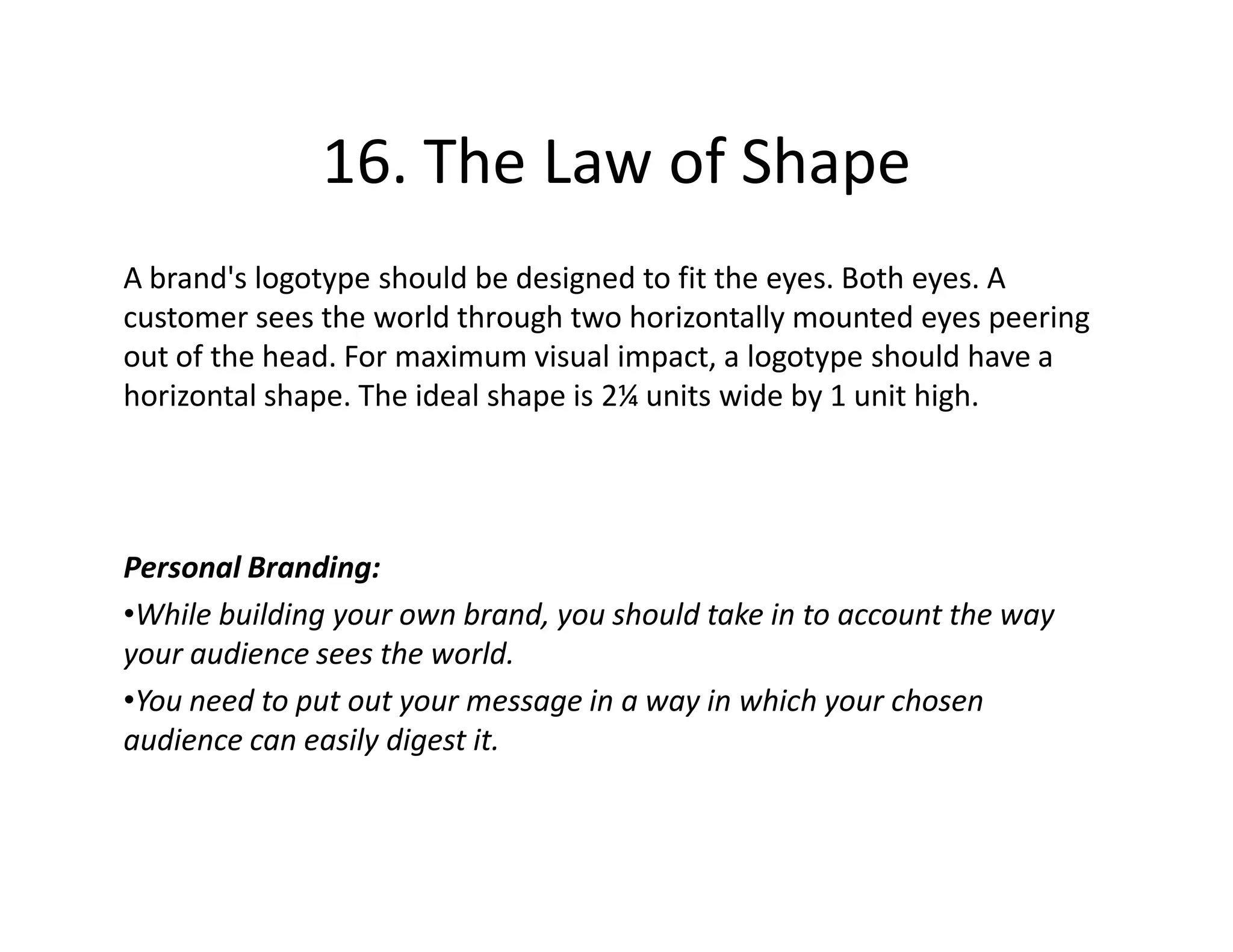 16. The Law of Shape
A brand's logotype should be designed to fit the eyes. Both eyes. A
customer sees the world through two horizontally mounted eyes peering
out of the head. For maximum visual impact, a logotype should have a
horizontal shape. The ideal shape is 2¼ units wide by 1 unit high.




Personal Branding:
•While building your own brand, you should take in to account the way
your audience sees the world.
•You need to put out your message in a way in which your chosen
audience can easily digest it.
 
