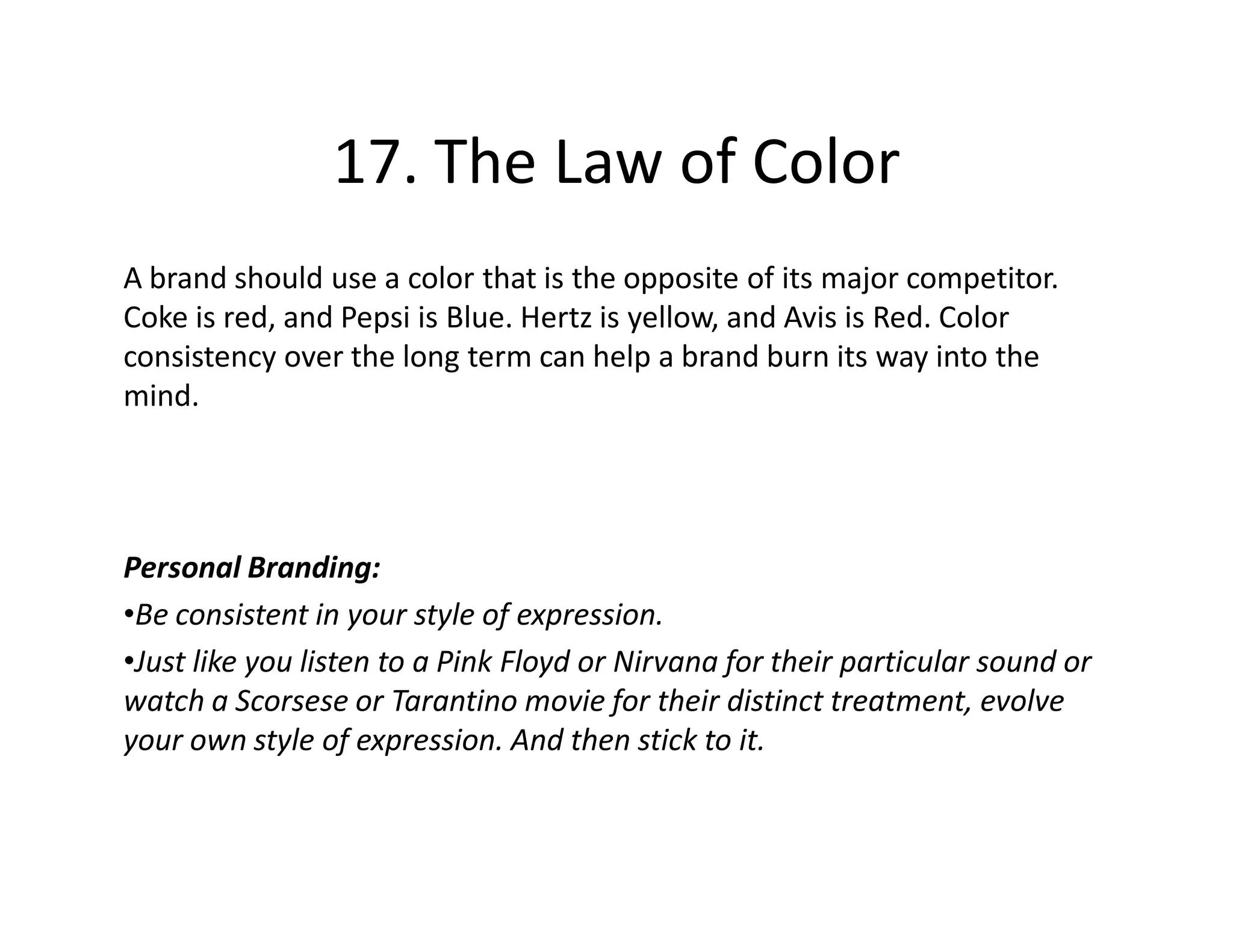 17. The Law of Color
A brand should use a color that is the opposite of its major competitor.
Coke is red, and Pepsi is Blue. Hertz is yellow, and Avis is Red. Color
consistency over the long term can help a brand burn its way into the
mind.




Personal Branding:
•Be consistent in your style of expression.
•Just like you listen to a Pink Floyd or Nirvana for their particular sound or
watch a Scorsese or Tarantino movie for their distinct treatment, evolve
your own style of expression. And then stick to it.
 