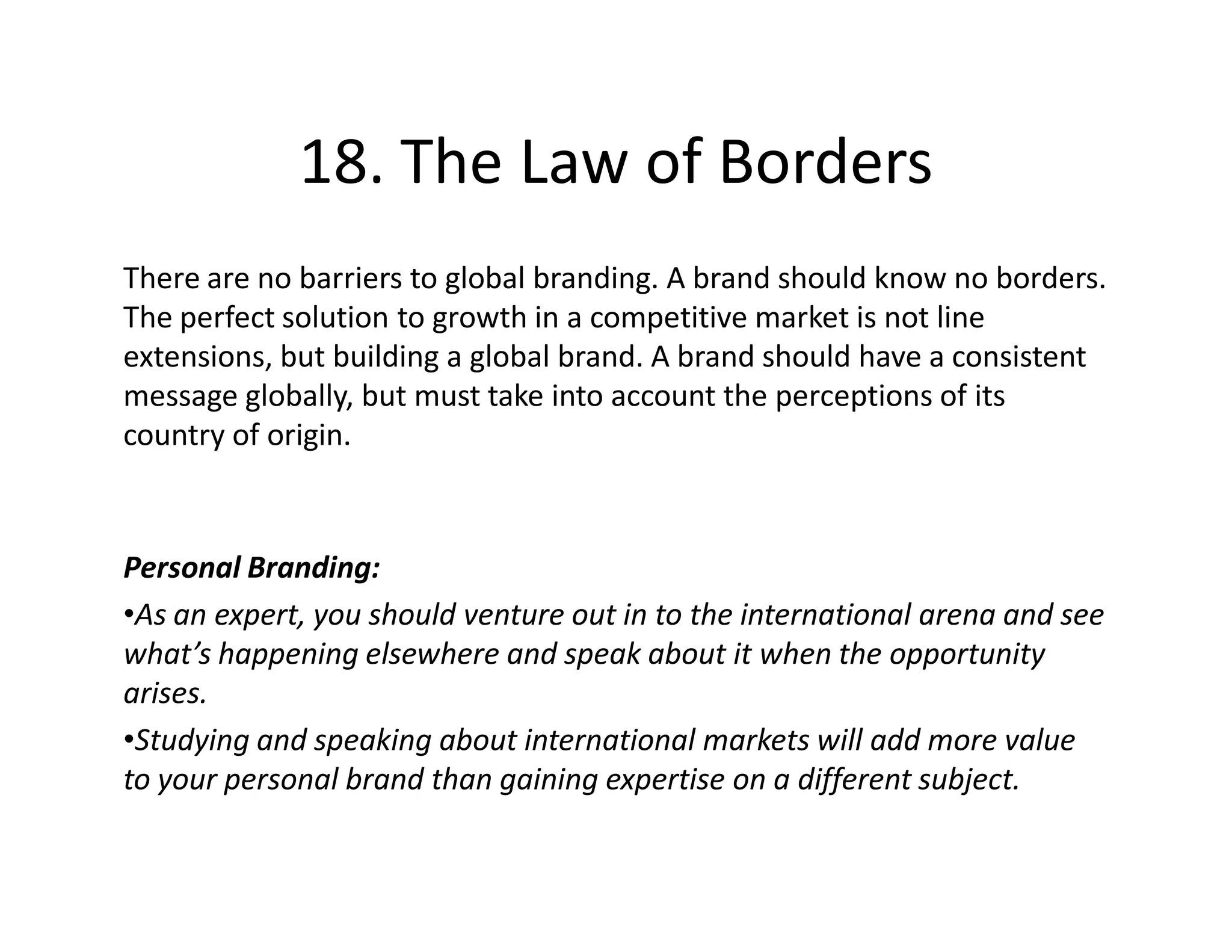 18. The Law of Borders
There are no barriers to global branding. A brand should know no borders.
The perfect solution to growth in a competitive market is not line
extensions, but building a global brand. A brand should have a consistent
message globally, but must take into account the perceptions of its
country of origin.



Personal Branding:
•As an expert, you should venture out in to the international arena and see
what’s happening elsewhere and speak about it when the opportunity
arises.
•Studying and speaking about international markets will add more value
to your personal brand than gaining expertise on a different subject.
 