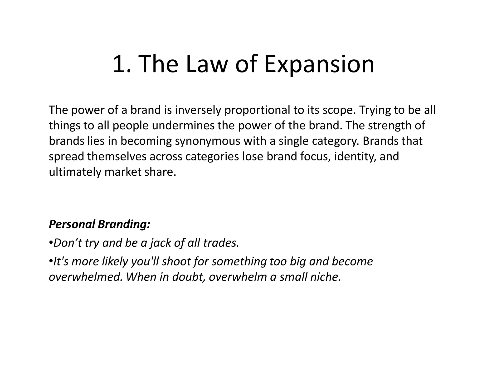 1. The Law of Expansion
The power of a brand is inversely proportional to its scope. Trying to be all
things to all people undermines the power of the brand. The strength of
brands lies in becoming synonymous with a single category. Brands that
spread themselves across categories lose brand focus, identity, and
ultimately market share.



Personal Branding:
•Don’t try and be a jack of all trades.
•It's more likely you'll shoot for something too big and become
overwhelmed. When in doubt, overwhelm a small niche.
 
