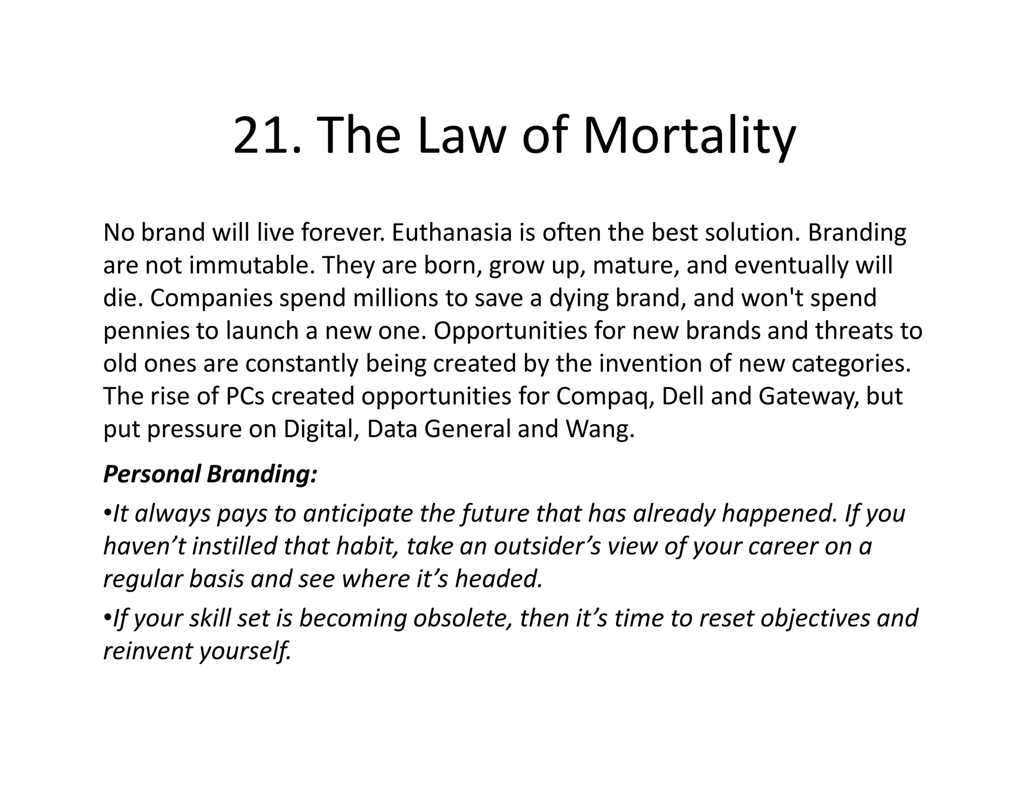21. The Law of Mortality
No brand will live forever. Euthanasia is often the best solution. Branding
are not immutable. They are born, grow up, mature, and eventually will
die. Companies spend millions to save a dying brand, and won't spend
pennies to launch a new one. Opportunities for new brands and threats to
old ones are constantly being created by the invention of new categories.
The rise of PCs created opportunities for Compaq, Dell and Gateway, but
put pressure on Digital, Data General and Wang.
Personal Branding:
•It always pays to anticipate the future that has already happened. If you
haven’t instilled that habit, take an outsider’s view of your career on a
regular basis and see where it’s headed.
•If your skill set is becoming obsolete, then it’s time to reset objectives and
reinvent yourself.
 