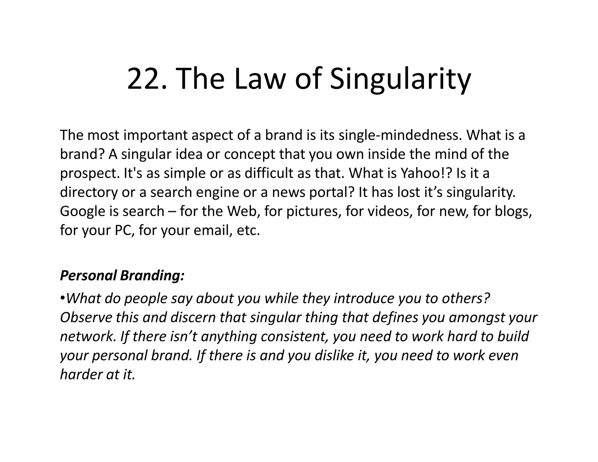 22. The Law of Singularity
The most important aspect of a brand is its single-mindedness. What is a
brand? A singular idea or concept that you own inside the mind of the
prospect. It's as simple or as difficult as that. What is Yahoo!? Is it a
directory or a search engine or a news portal? It has lost it’s singularity.
Google is search – for the Web, for pictures, for videos, for new, for blogs,
for your PC, for your email, etc.

Personal Branding:
•What do people say about you while they introduce you to others?
Observe this and discern that singular thing that defines you amongst your
network. If there isn’t anything consistent, you need to work hard to build
your personal brand. If there is and you dislike it, you need to work even
harder at it.
 