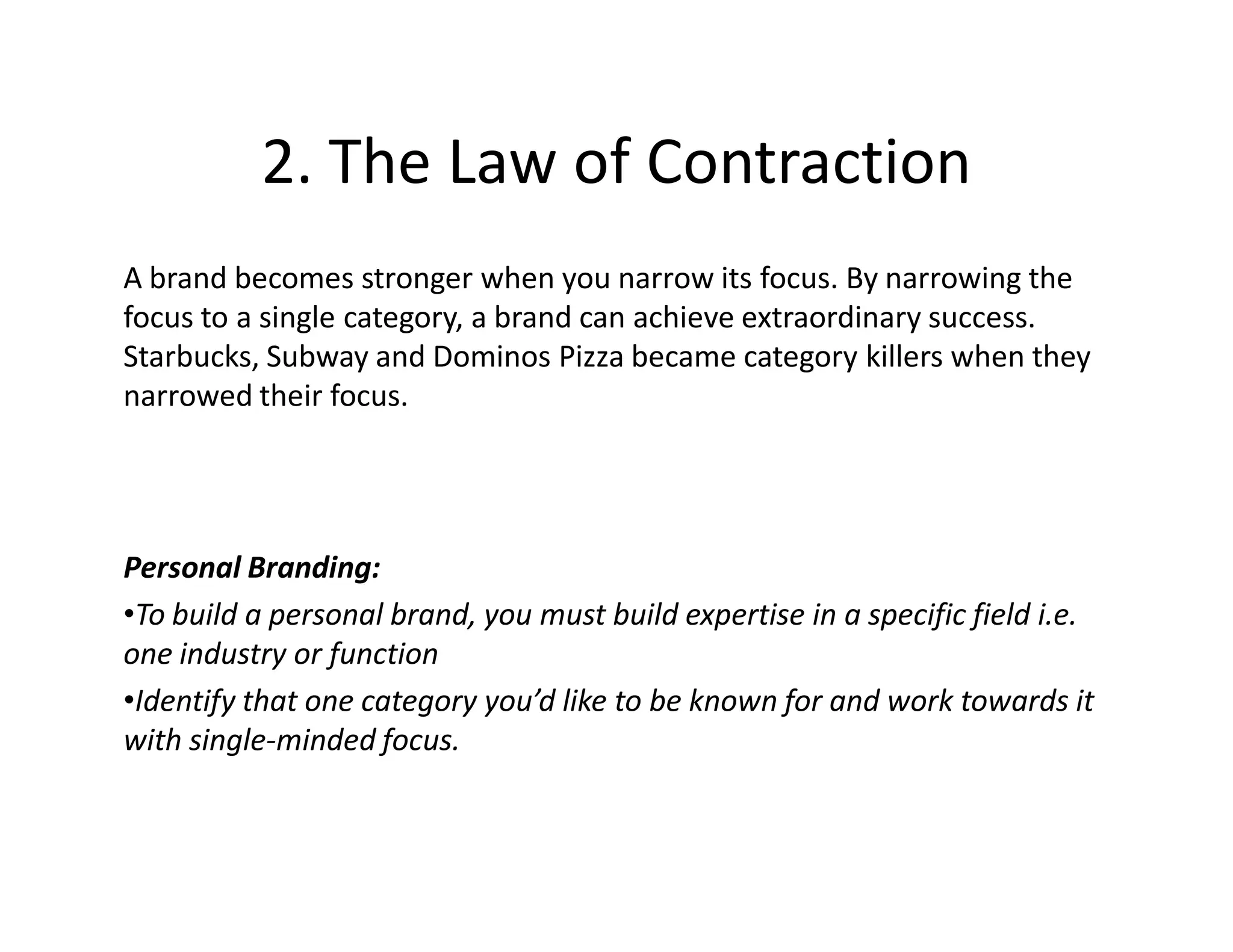 2. The Law of Contraction
A brand becomes stronger when you narrow its focus. By narrowing the
focus to a single category, a brand can achieve extraordinary success.
Starbucks, Subway and Dominos Pizza became category killers when they
narrowed their focus.




Personal Branding:
•To build a personal brand, you must build expertise in a specific field i.e.
one industry or function
•Identify that one category you’d like to be known for and work towards it
with single-minded focus.
 
