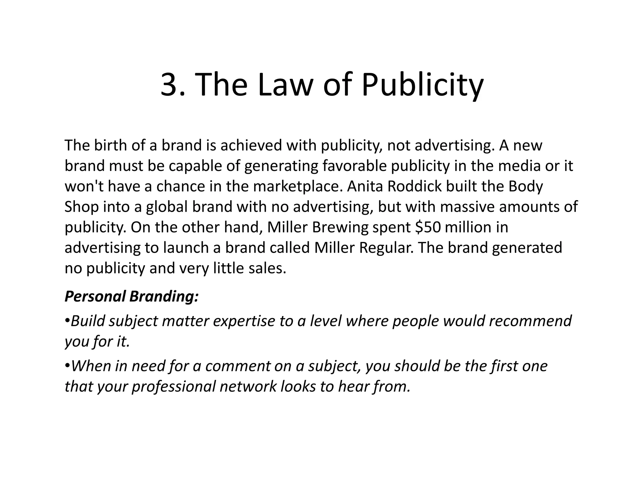 3. The Law of Publicity
The birth of a brand is achieved with publicity, not advertising. A new
brand must be capable of generating favorable publicity in the media or it
won't have a chance in the marketplace. Anita Roddick built the Body
Shop into a global brand with no advertising, but with massive amounts of
publicity. On the other hand, Miller Brewing spent $50 million in
advertising to launch a brand called Miller Regular. The brand generated
no publicity and very little sales.
Personal Branding:
•Build subject matter expertise to a level where people would recommend
you for it.
•When in need for a comment on a subject, you should be the first one
that your professional network looks to hear from.
 