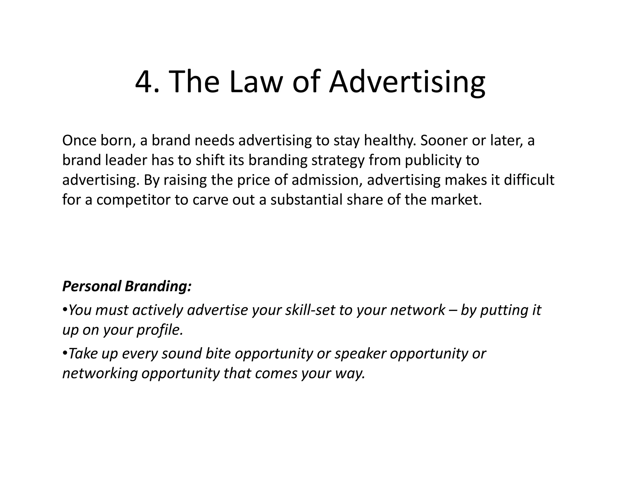 4. The Law of Advertising
Once born, a brand needs advertising to stay healthy. Sooner or later, a
brand leader has to shift its branding strategy from publicity to
advertising. By raising the price of admission, advertising makes it difficult
for a competitor to carve out a substantial share of the market.




Personal Branding:
•You must actively advertise your skill-set to your network – by putting it
up on your profile.
•Take up every sound bite opportunity or speaker opportunity or
networking opportunity that comes your way.
 