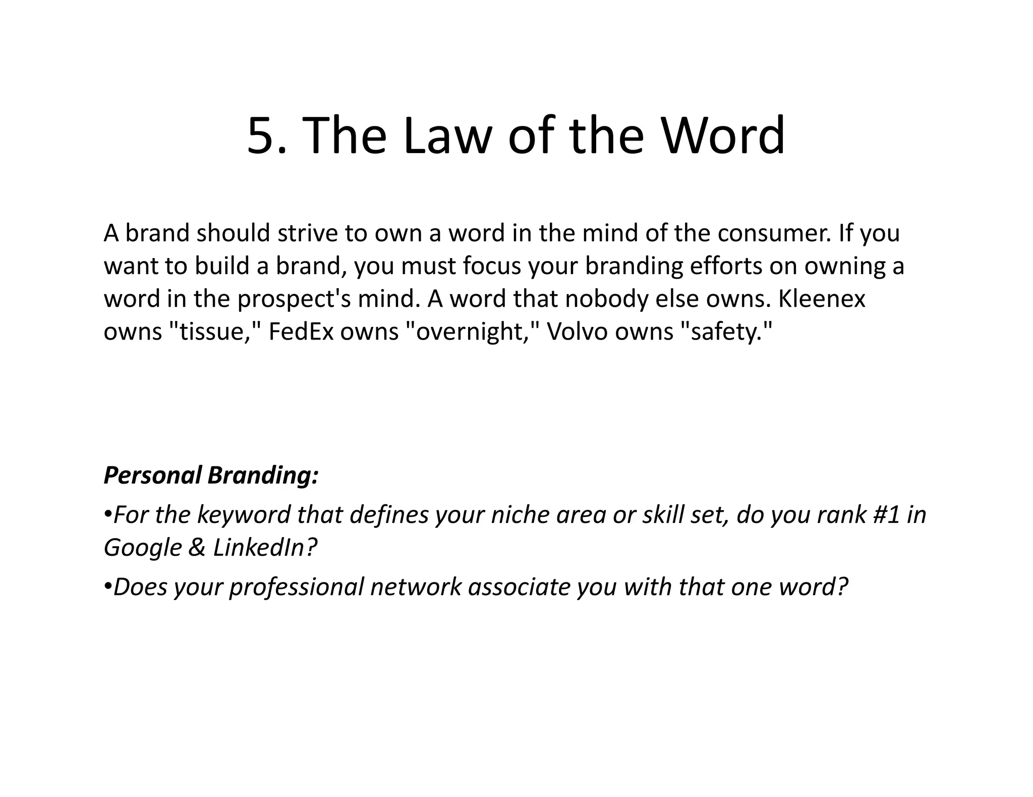 5. The Law of the Word
A brand should strive to own a word in the mind of the consumer. If you
want to build a brand, you must focus your branding efforts on owning a
word in the prospect's mind. A word that nobody else owns. Kleenex
owns "tissue," FedEx owns "overnight," Volvo owns "safety."




Personal Branding:
•For the keyword that defines your niche area or skill set, do you rank #1 in
Google & LinkedIn?
•Does your professional network associate you with that one word?
 