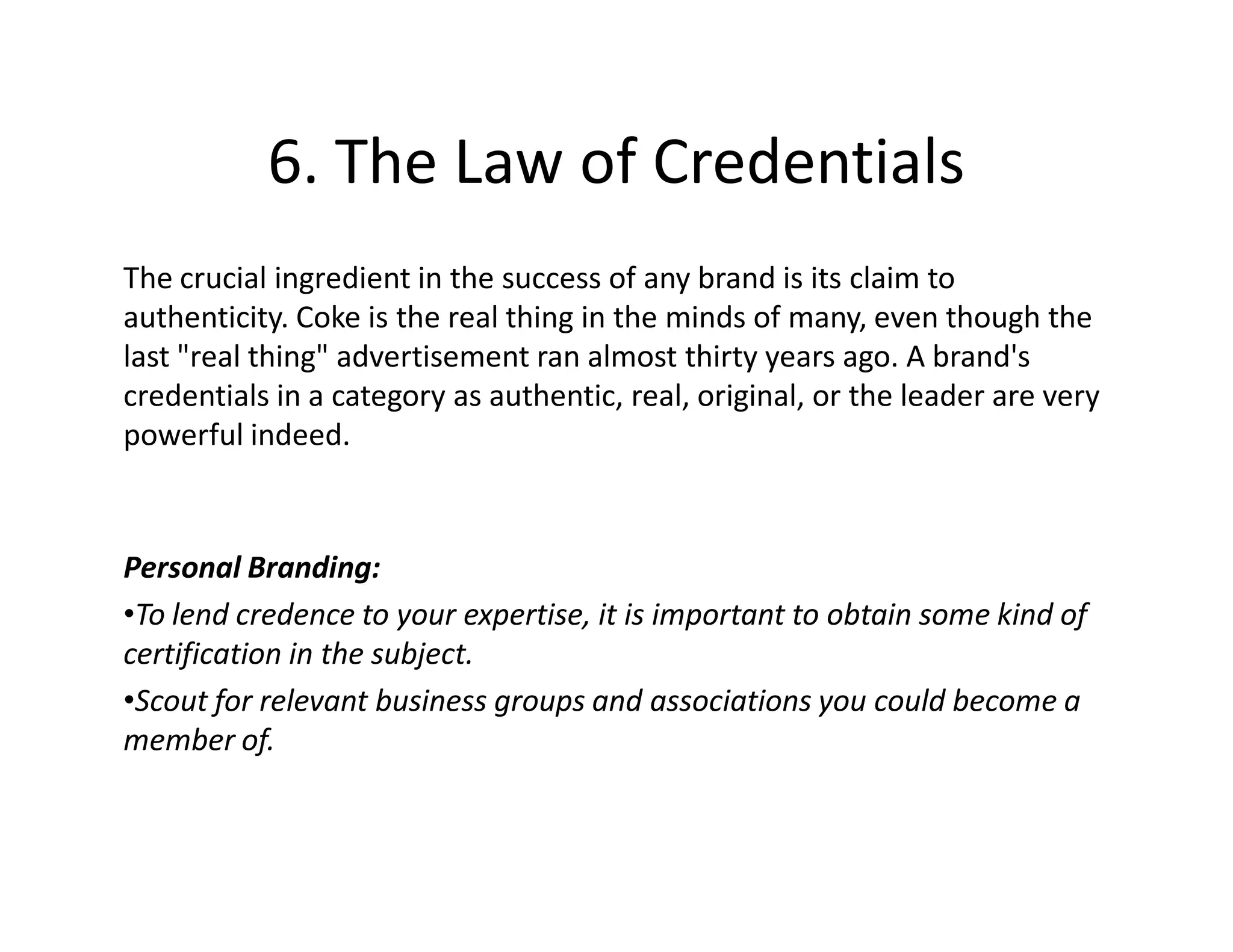 6. The Law of Credentials
The crucial ingredient in the success of any brand is its claim to
authenticity. Coke is the real thing in the minds of many, even though the
last "real thing" advertisement ran almost thirty years ago. A brand's
credentials in a category as authentic, real, original, or the leader are very
powerful indeed.



Personal Branding:
•To lend credence to your expertise, it is important to obtain some kind of
certification in the subject.
•Scout for relevant business groups and associations you could become a
member of.
 