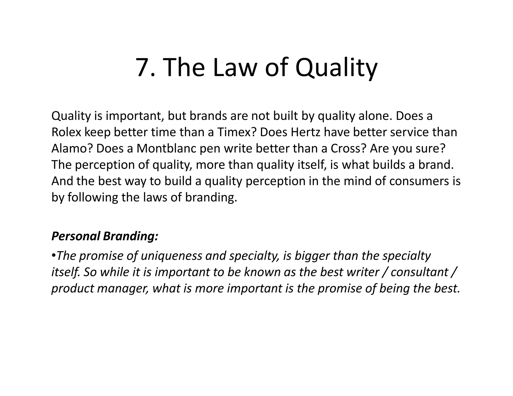 7. The Law of Quality
Quality is important, but brands are not built by quality alone. Does a
Rolex keep better time than a Timex? Does Hertz have better service than
Alamo? Does a Montblanc pen write better than a Cross? Are you sure?
The perception of quality, more than quality itself, is what builds a brand.
And the best way to build a quality perception in the mind of consumers is
by following the laws of branding.

Personal Branding:
•The promise of uniqueness and specialty, is bigger than the specialty
itself. So while it is important to be known as the best writer / consultant /
product manager, what is more important is the promise of being the best.
 
