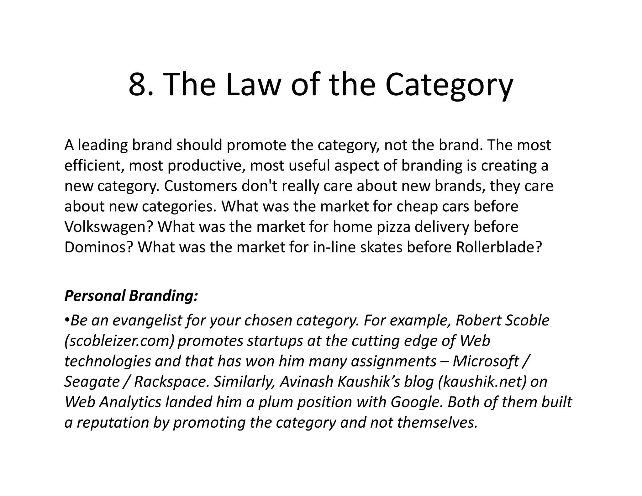 8. The Law of the Category
A leading brand should promote the category, not the brand. The most
efficient, most productive, most useful aspect of branding is creating a
new category. Customers don't really care about new brands, they care
about new categories. What was the market for cheap cars before
Volkswagen? What was the market for home pizza delivery before
Dominos? What was the market for in-line skates before Rollerblade?

Personal Branding:
•Be an evangelist for your chosen category. For example, Robert Scoble
(scobleizer.com) promotes startups at the cutting edge of Web
technologies and that has won him many assignments – Microsoft /
Seagate / Rackspace. Similarly, Avinash Kaushik’s blog (kaushik.net) on
Web Analytics landed him a plum position with Google. Both of them built
a reputation by promoting the category and not themselves.
 