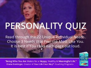 “Being Who You Are Makes for a Happy, Healthy & Meaningful Life.”
Diana Dentinger, Creator of Your Life Your Way™ Coaching Programs
PERSONALITY QUIZ
Read through the 22 Unique Individual Needs.
Choose 3 Needs that Feel the Most Like You.
It is best if You read each page out loud.
 