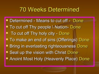 70 Weeks Determined








Determined - Means to cut off - Done
To cut off Thy people  Nation- Done
To cut off Thy holy city - Done
To make an end of sins (Offerings) Done
Bring in everlasting righteousness Done
Seal up the vision with Christ Done
Anoint Most Holy (Heavenly Place) Done

 