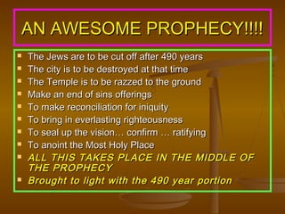 AN AWESOME PROPHECY!!!!












The Jews are to be cut off after 490 years
The city is to be destroyed at that time
The Temple is to be razzed to the ground
Make an end of sins offerings
To make reconciliation for iniquity
To bring in everlasting righteousness
To seal up the vision… confirm … ratifying
To anoint the Most Holy Place
ALL THIS TAKES PLACE IN THE MIDDLE OF
THE PROPHECY
Brought to light with the 490 year portion

 
