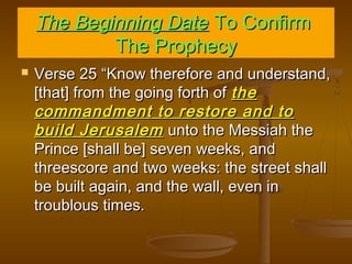 The Beginning Date To Confirm
The Prophecy


Verse 25 “Know therefore and understand,
[that] from the going forth of the
commandment to restore and to
build Jerusalem unto the Messiah the
Prince [shall be] seven weeks, and
threescore and two weeks: the street shall
be built again, and the wall, even in
troublous times.

 
