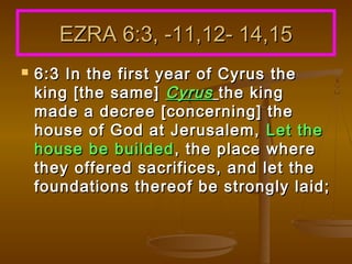 EZRA 6:3, -11,12- 14,15


6:3 In the first year of Cyrus the
king [the same] Cyrus the king
made a decree [concerning] the
house of God at Jerusalem, Let the
house be builded , the place where
they offered sacrifices, and let the
foundations thereof be strongly laid;

 