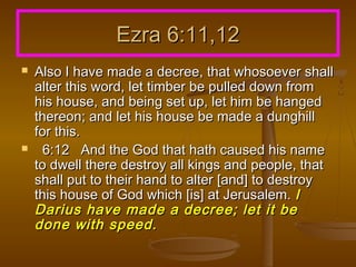 Ezra 6:11,12




Also I have made a decree, that whosoever shall
alter this word, let timber be pulled down from
his house, and being set up, let him be hanged
thereon; and let his house be made a dunghill
for this.
6:12 And the God that hath caused his name
to dwell there destroy all kings and people, that
shall put to their hand to alter [and] to destroy
this house of God which [is] at Jerusalem. I
Darius have made a decree; let it be
done with speed.

 