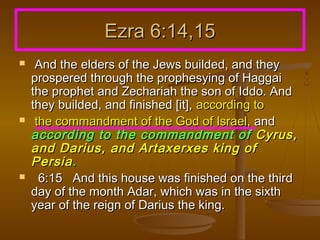 Ezra 6:14,15






And the elders of the Jews builded, and they
prospered through the prophesying of Haggai
the prophet and Zechariah the son of Iddo. And
they builded, and finished [it], according to
the commandment of the God of Israel, and
according to the commandment of Cyrus,
and Darius, and Artaxerxes king of
Persia .
6:15 And this house was finished on the third
day of the month Adar, which was in the sixth
year of the reign of Darius the king.

 