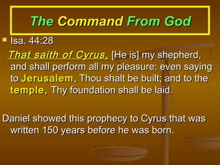 The Command From God


Isa. 44:28
That saith of Cyrus, [He is] my shepherd,
and shall perform all my pleasure: even saying
to Jerusalem , Thou shalt be built; and to the
temple, Thy foundation shall be laid.

Daniel showed this prophecy to Cyrus that was
written 150 years before he was born.

 