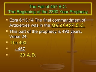 The Fall of 457 B.C.
The Beginning of the 2300 Year Prophecy








Ezra 6:13,14 The final commandment of
Artaxerxes was in the fall of 457 B.C.
This part of the prophecy is 490 years.
Verse 24.
The 490
- 457
33 A.D.

 