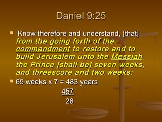 Daniel 9:25




Know therefore and understand, [that]
from the going forth of the
commandment to restore and to
build Jerusalem unto the Messiah
the Prince [shall be] seven weeks,
and threescore and two weeks:
69 weeks x 7 = 483 years
457
26

 
