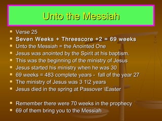Unto the Messiah













Verse 25
Seven Weeks + Threescore +2 = 69 weeks
Unto the Messiah = the Anointed One
Jesus was anointed by the Spirit at his baptism.
This was the beginning of the ministry of Jesus
Jesus started his ministry when he was 30
69 weeks = 483 complete years - fall of the year 27
The ministry of Jesus was 3 12 years
Jesus died in the spring at Passover Easter
Remember there were 70 weeks in the prophecy
69 of them bring you to the Messiah

 