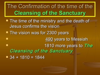 The Confirmation of the time of the
Cleansing of the Sanctuary








The time of the ministry and the death of
Jesus confirms the vision
The vision was for 2300 years
490 years to Messiah
1810 more years to The
Cleansing of the Sanctuary
34 + 1810 = 1844

 